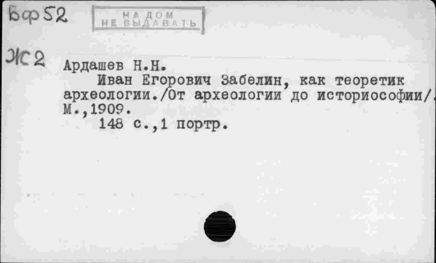 ﻿bcpsa
НАЛОМ HEB bl ДА В А T Ь
Ардашев Н.Н.
Иван Егорович Забелин, как теоретик археологии./От археологии до историософии/ М.,1909.
148 с.,1 портр.